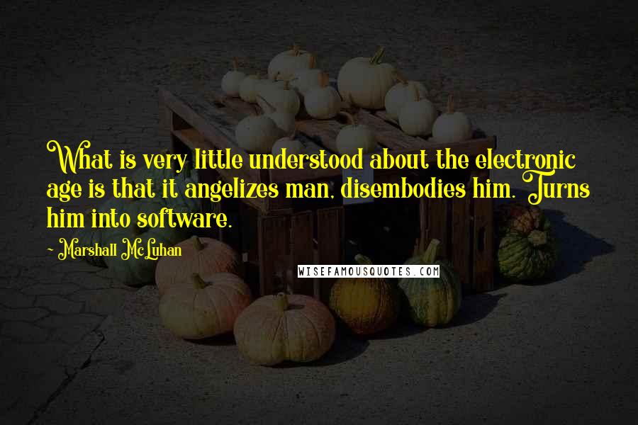 Marshall McLuhan Quotes: What is very little understood about the electronic age is that it angelizes man, disembodies him. Turns him into software.