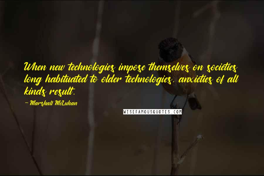 Marshall McLuhan Quotes: When new technologies impose themselves on societies long habituated to older technologies, anxieties of all kinds result.