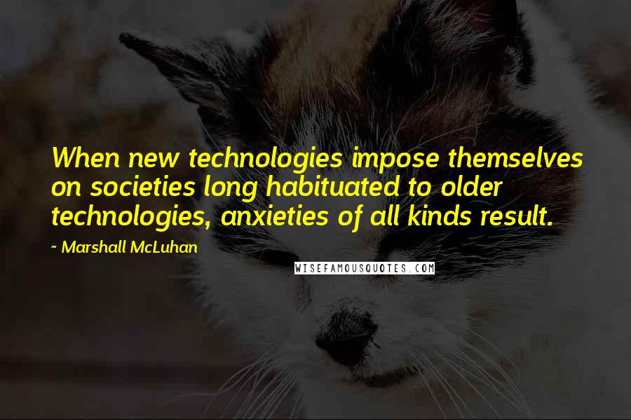 Marshall McLuhan Quotes: When new technologies impose themselves on societies long habituated to older technologies, anxieties of all kinds result.