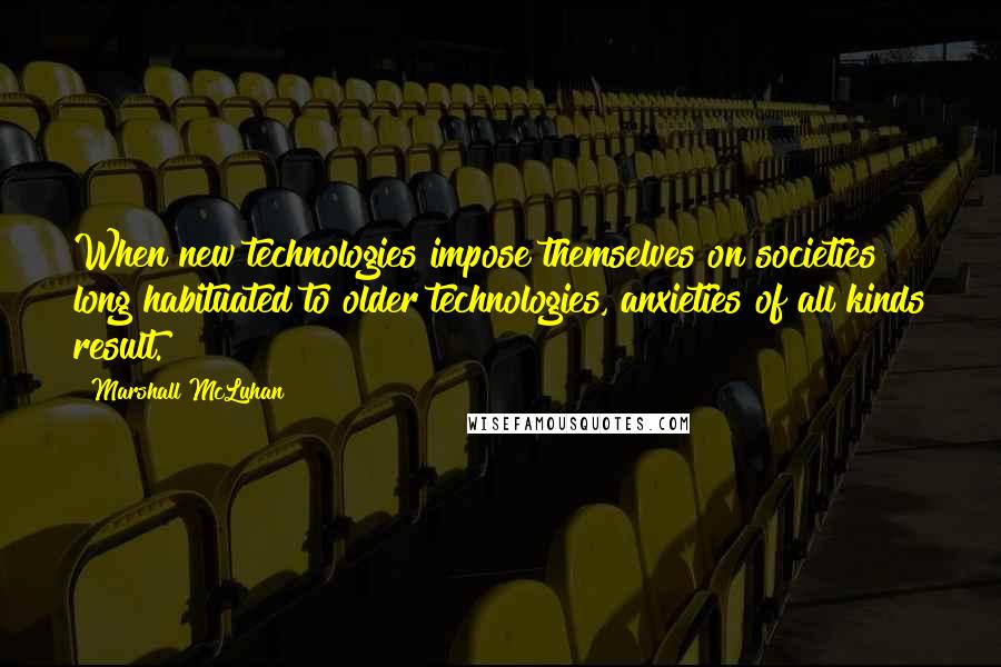 Marshall McLuhan Quotes: When new technologies impose themselves on societies long habituated to older technologies, anxieties of all kinds result.