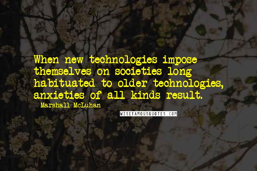 Marshall McLuhan Quotes: When new technologies impose themselves on societies long habituated to older technologies, anxieties of all kinds result.