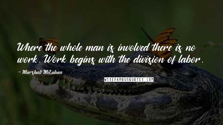 Marshall McLuhan Quotes: Where the whole man is involved there is no work. Work begins with the division of labor.