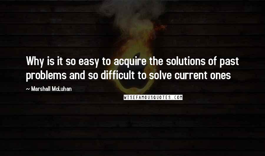 Marshall McLuhan Quotes: Why is it so easy to acquire the solutions of past problems and so difficult to solve current ones