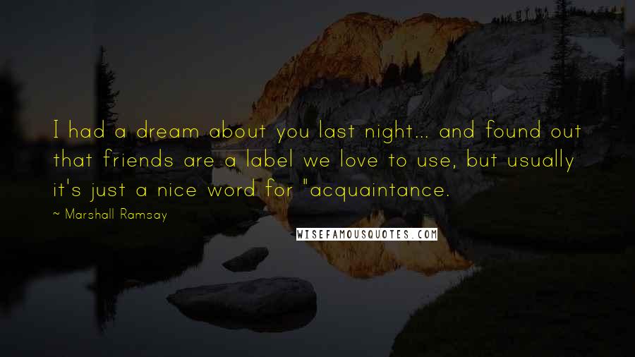 Marshall Ramsay Quotes: I had a dream about you last night... and found out that friends are a label we love to use, but usually it's just a nice word for "acquaintance.