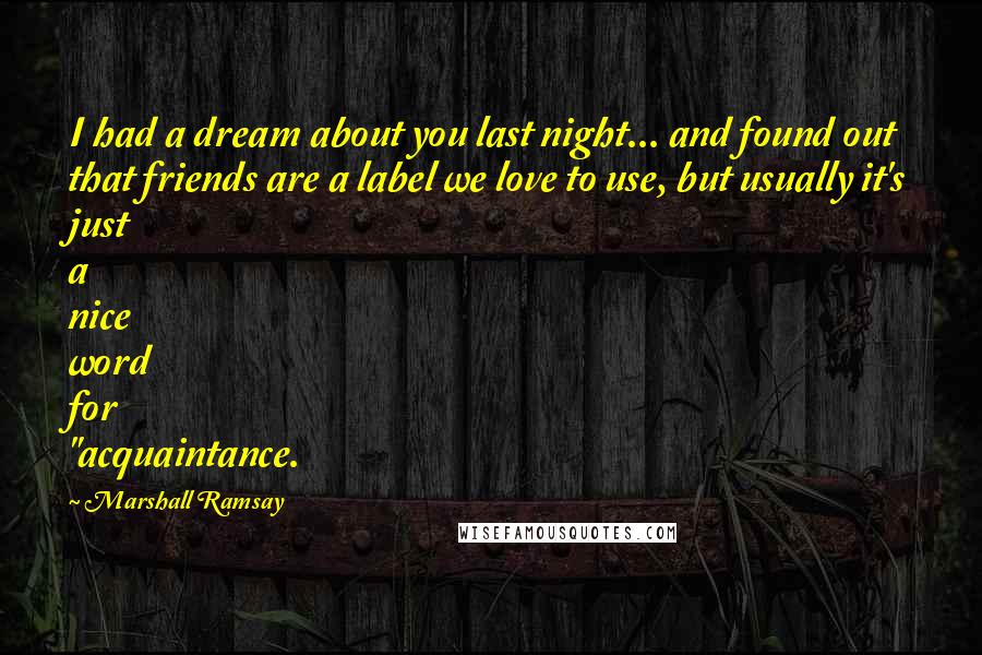 Marshall Ramsay Quotes: I had a dream about you last night... and found out that friends are a label we love to use, but usually it's just a nice word for "acquaintance.