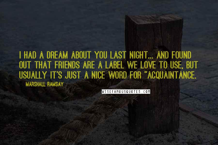 Marshall Ramsay Quotes: I had a dream about you last night... and found out that friends are a label we love to use, but usually it's just a nice word for "acquaintance.
