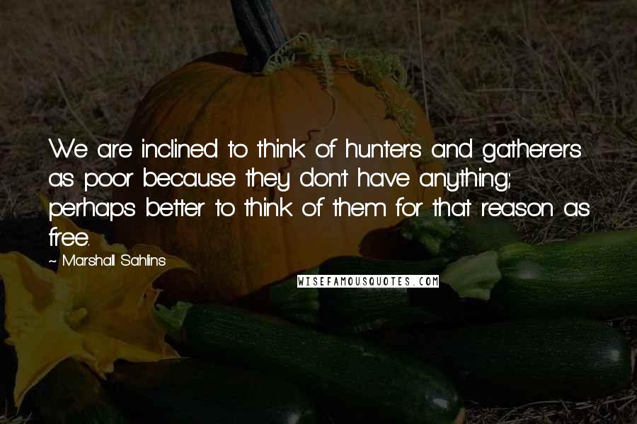 Marshall Sahlins Quotes: We are inclined to think of hunters and gatherers as poor because they don't have anything; perhaps better to think of them for that reason as free.