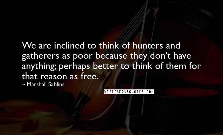 Marshall Sahlins Quotes: We are inclined to think of hunters and gatherers as poor because they don't have anything; perhaps better to think of them for that reason as free.