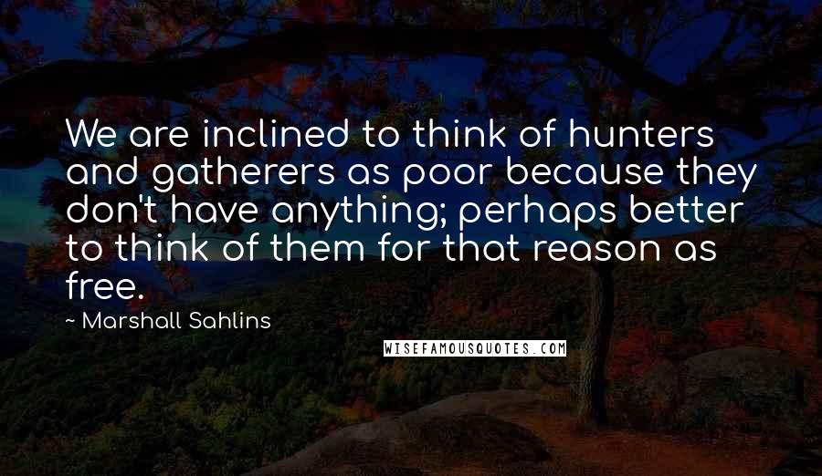 Marshall Sahlins Quotes: We are inclined to think of hunters and gatherers as poor because they don't have anything; perhaps better to think of them for that reason as free.