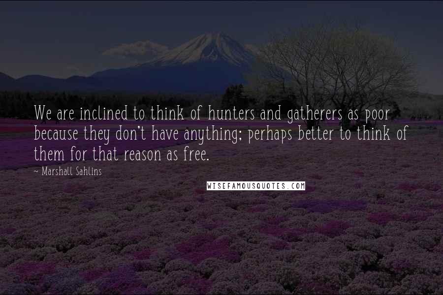 Marshall Sahlins Quotes: We are inclined to think of hunters and gatherers as poor because they don't have anything; perhaps better to think of them for that reason as free.