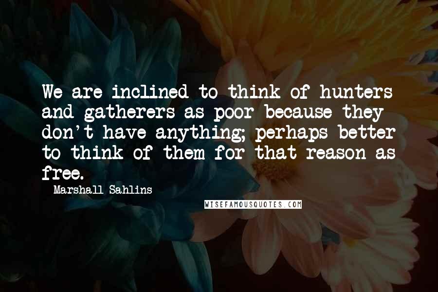 Marshall Sahlins Quotes: We are inclined to think of hunters and gatherers as poor because they don't have anything; perhaps better to think of them for that reason as free.