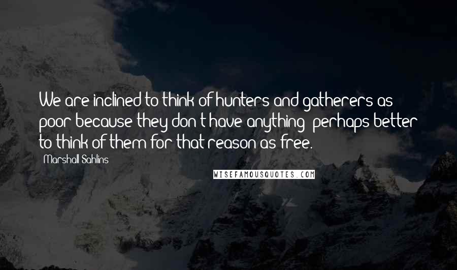 Marshall Sahlins Quotes: We are inclined to think of hunters and gatherers as poor because they don't have anything; perhaps better to think of them for that reason as free.