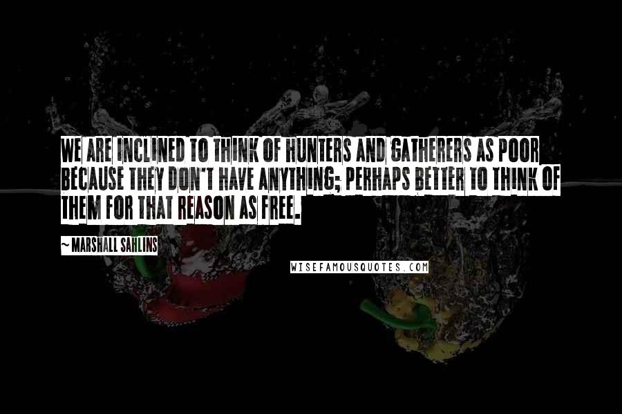 Marshall Sahlins Quotes: We are inclined to think of hunters and gatherers as poor because they don't have anything; perhaps better to think of them for that reason as free.