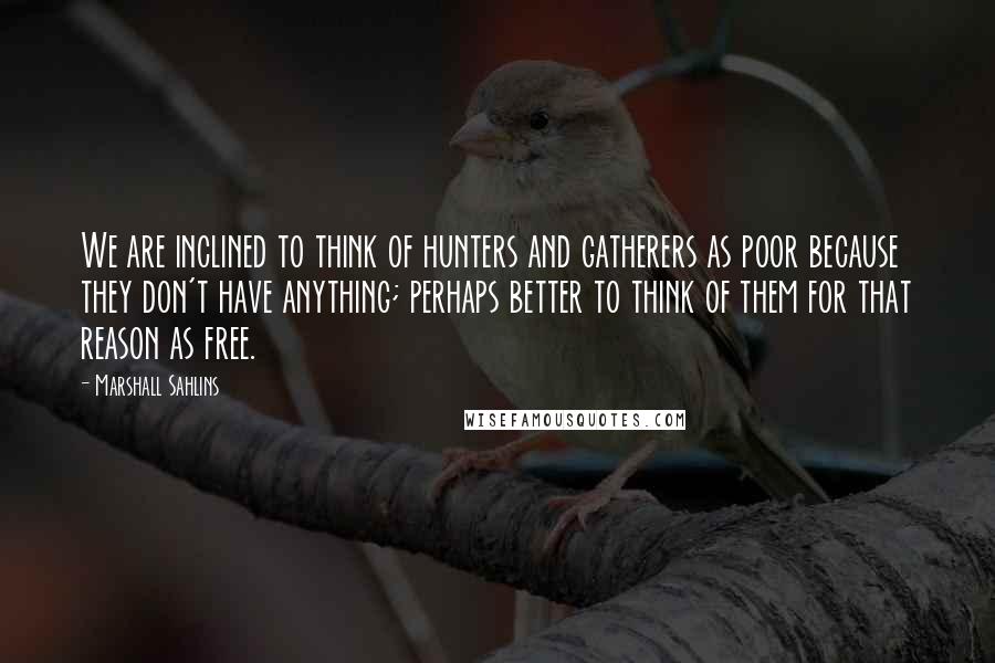 Marshall Sahlins Quotes: We are inclined to think of hunters and gatherers as poor because they don't have anything; perhaps better to think of them for that reason as free.