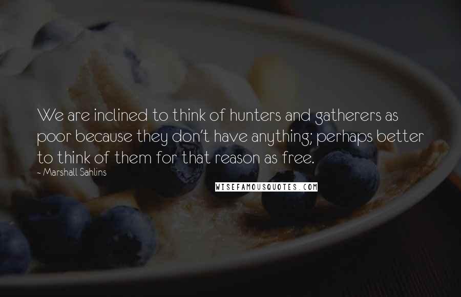 Marshall Sahlins Quotes: We are inclined to think of hunters and gatherers as poor because they don't have anything; perhaps better to think of them for that reason as free.