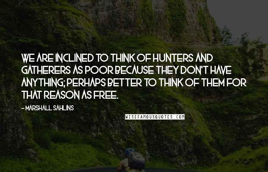 Marshall Sahlins Quotes: We are inclined to think of hunters and gatherers as poor because they don't have anything; perhaps better to think of them for that reason as free.