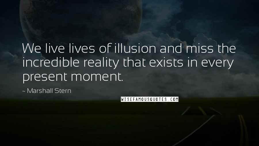 Marshall Stern Quotes: We live lives of illusion and miss the incredible reality that exists in every present moment.