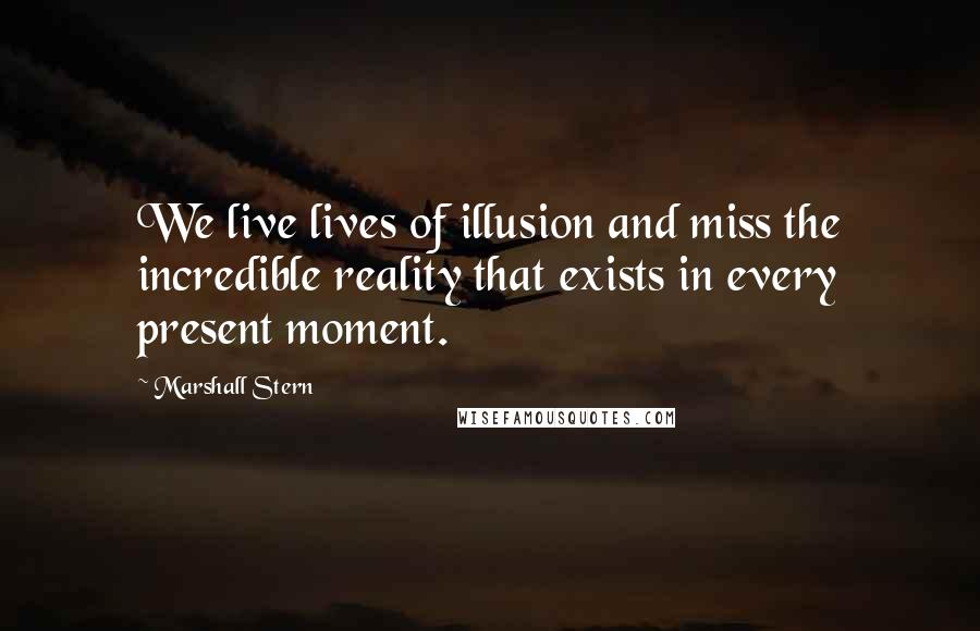 Marshall Stern Quotes: We live lives of illusion and miss the incredible reality that exists in every present moment.