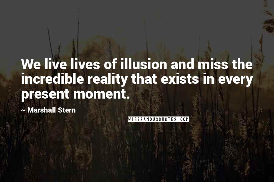 Marshall Stern Quotes: We live lives of illusion and miss the incredible reality that exists in every present moment.