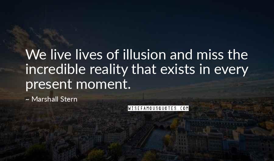 Marshall Stern Quotes: We live lives of illusion and miss the incredible reality that exists in every present moment.