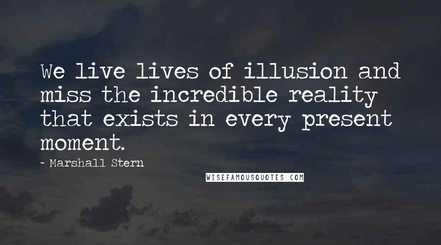 Marshall Stern Quotes: We live lives of illusion and miss the incredible reality that exists in every present moment.