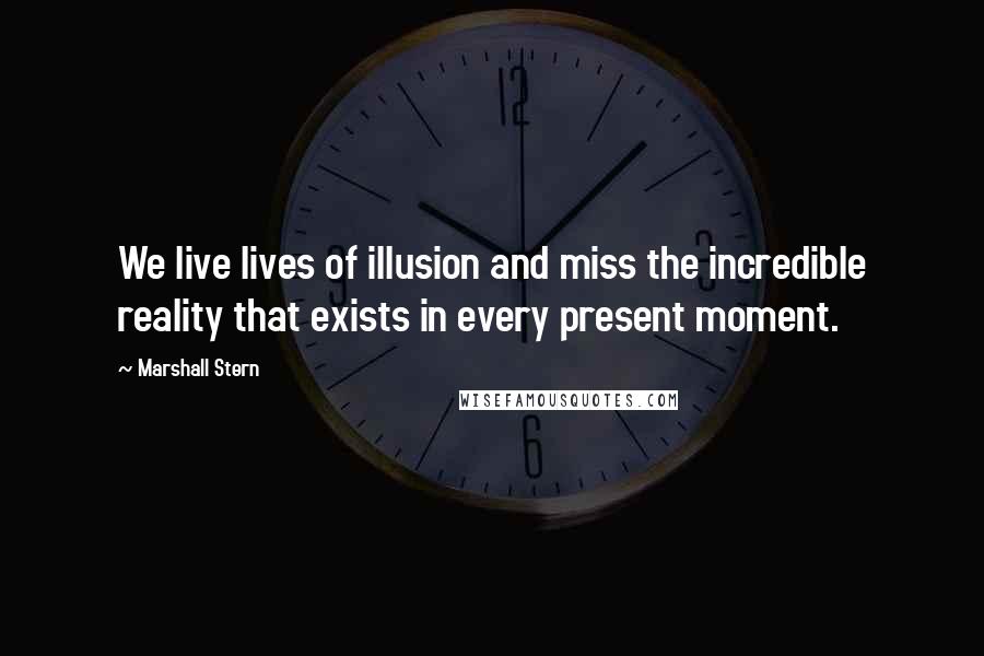 Marshall Stern Quotes: We live lives of illusion and miss the incredible reality that exists in every present moment.