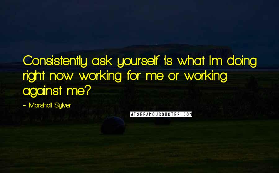 Marshall Sylver Quotes: Consistently ask yourself: 'Is what I'm doing right now working for me or working against me?