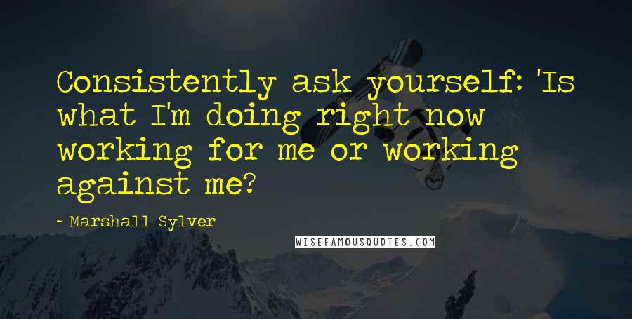 Marshall Sylver Quotes: Consistently ask yourself: 'Is what I'm doing right now working for me or working against me?