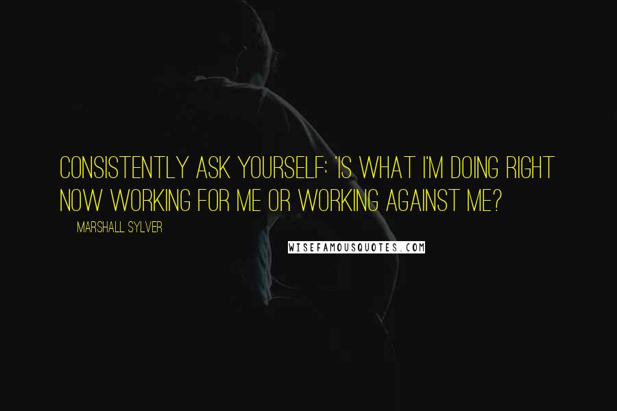 Marshall Sylver Quotes: Consistently ask yourself: 'Is what I'm doing right now working for me or working against me?