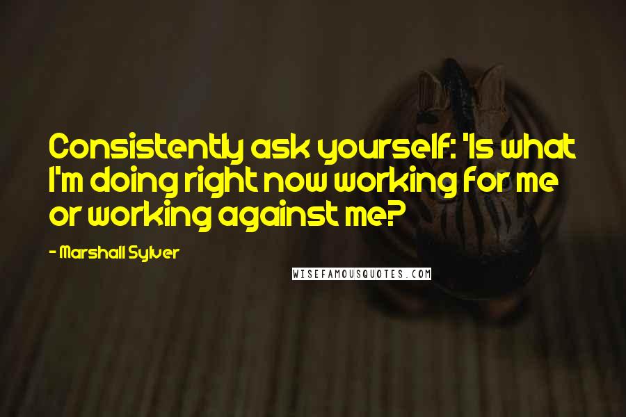 Marshall Sylver Quotes: Consistently ask yourself: 'Is what I'm doing right now working for me or working against me?