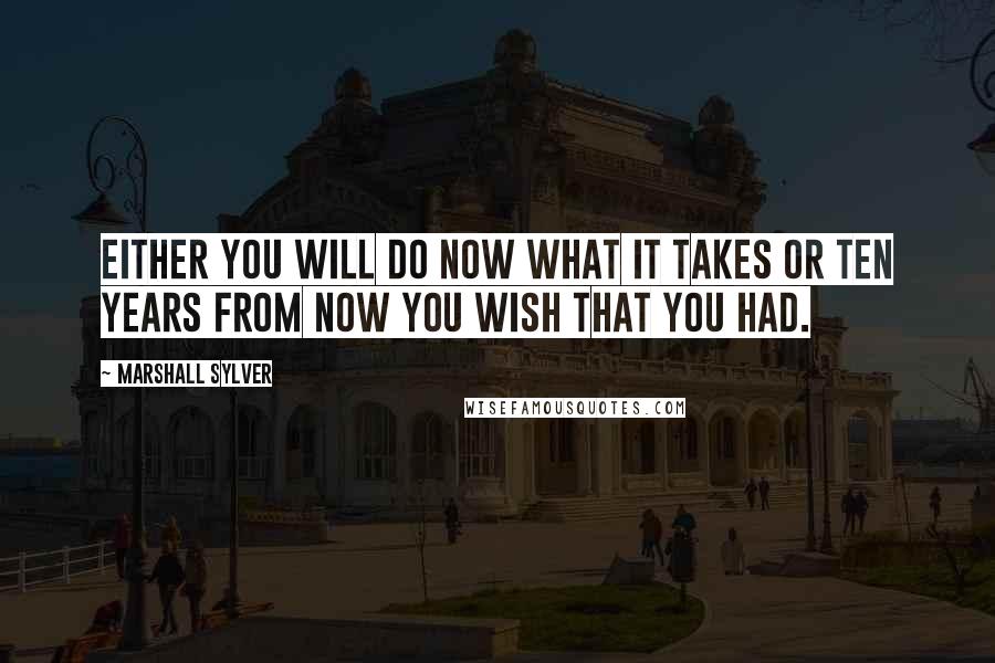 Marshall Sylver Quotes: Either you will do now what it takes or ten years from now you wish that you had.