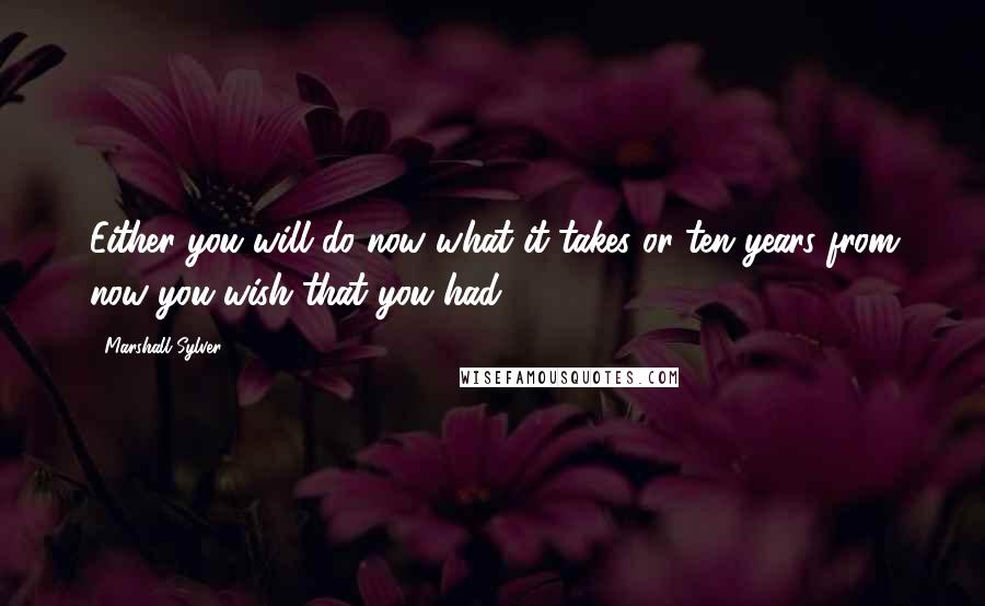 Marshall Sylver Quotes: Either you will do now what it takes or ten years from now you wish that you had.