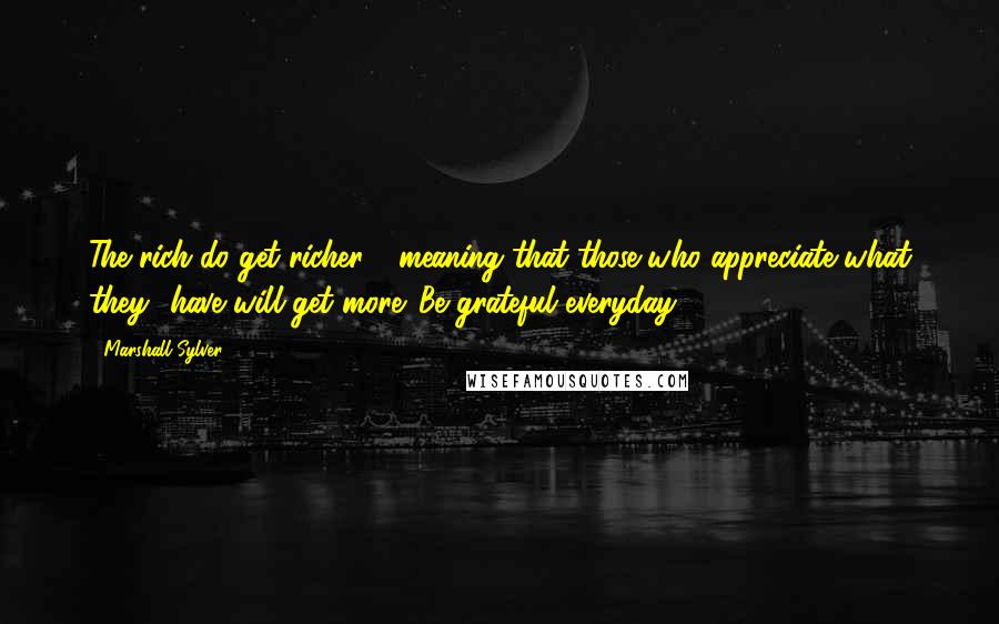Marshall Sylver Quotes: The rich do get richer - meaning that those who appreciate what they have will get more. Be grateful everyday.