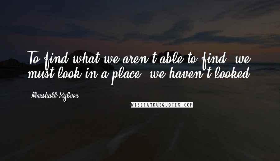 Marshall Sylver Quotes: To find what we aren't able to find, we must look in a place we haven't looked.