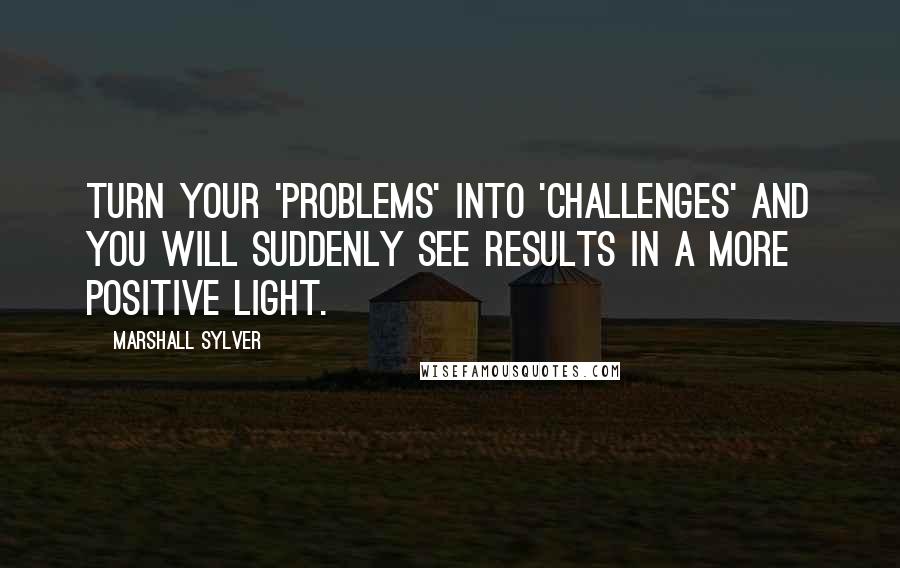 Marshall Sylver Quotes: Turn your 'problems' into 'challenges' and you will suddenly see results in a more positive light.