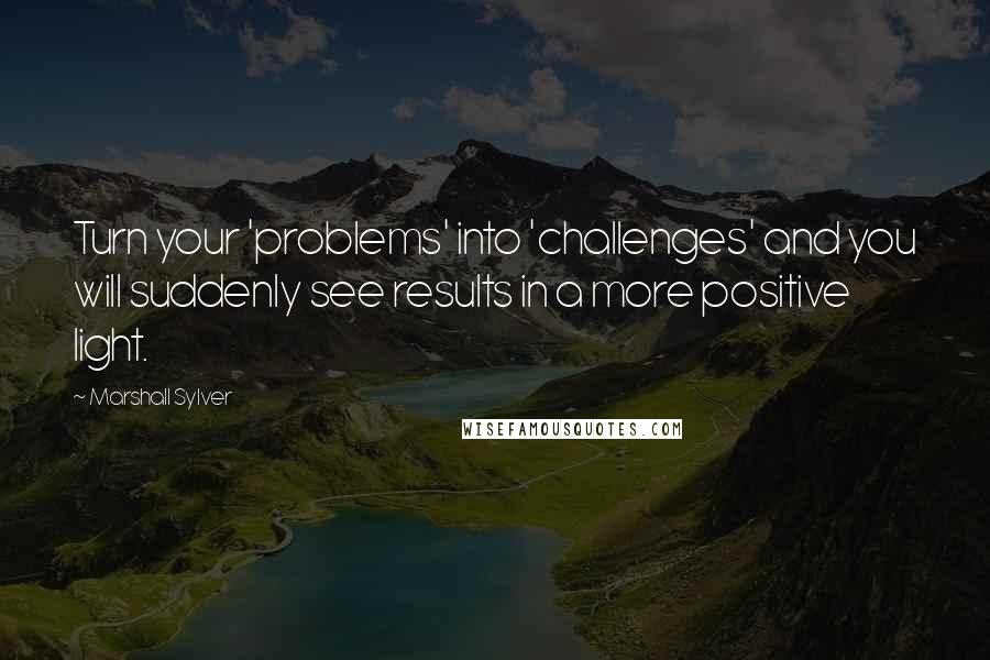 Marshall Sylver Quotes: Turn your 'problems' into 'challenges' and you will suddenly see results in a more positive light.