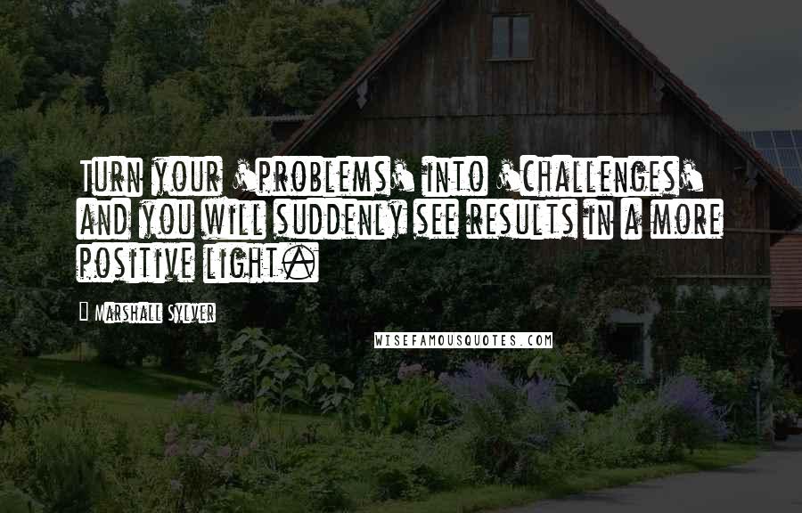 Marshall Sylver Quotes: Turn your 'problems' into 'challenges' and you will suddenly see results in a more positive light.