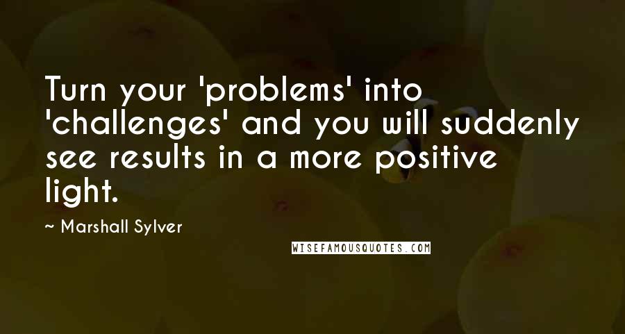 Marshall Sylver Quotes: Turn your 'problems' into 'challenges' and you will suddenly see results in a more positive light.