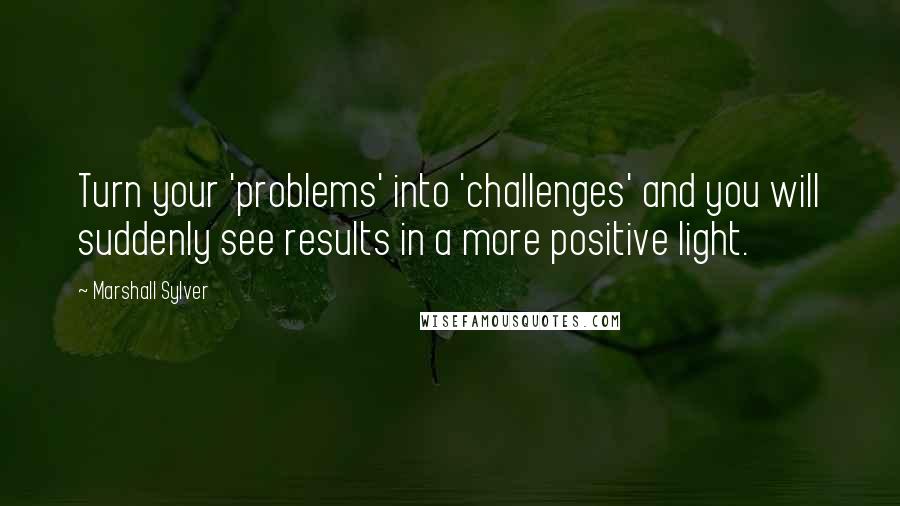 Marshall Sylver Quotes: Turn your 'problems' into 'challenges' and you will suddenly see results in a more positive light.