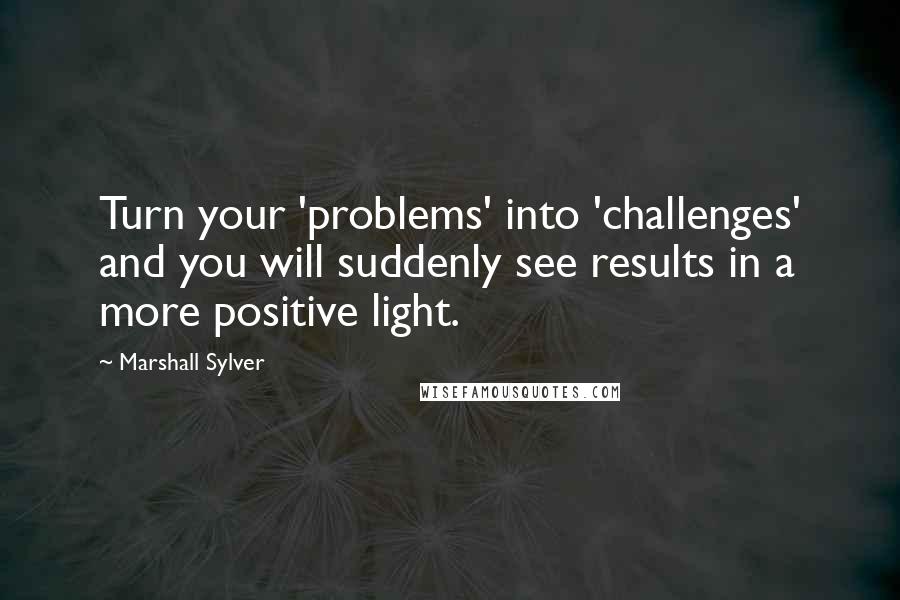 Marshall Sylver Quotes: Turn your 'problems' into 'challenges' and you will suddenly see results in a more positive light.