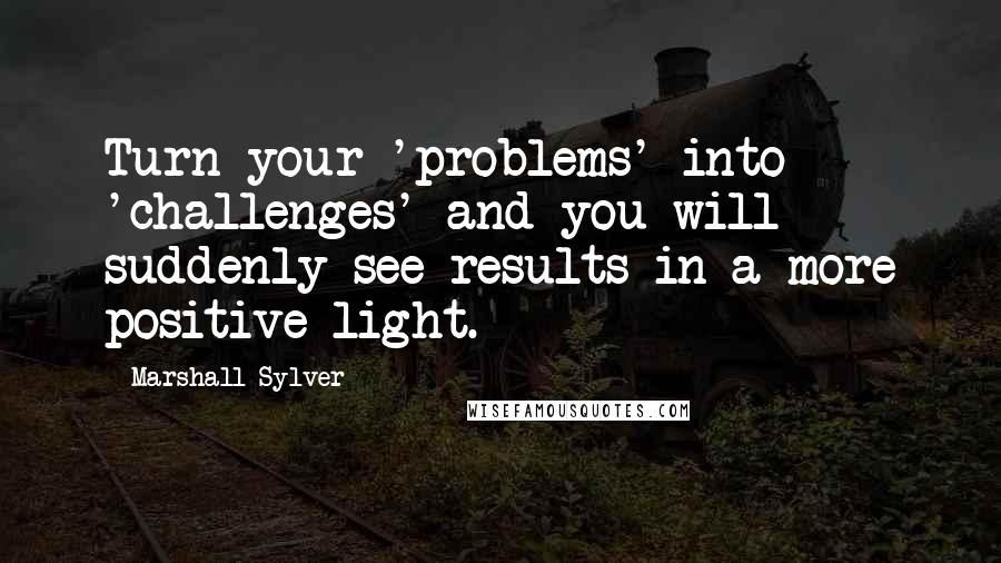 Marshall Sylver Quotes: Turn your 'problems' into 'challenges' and you will suddenly see results in a more positive light.