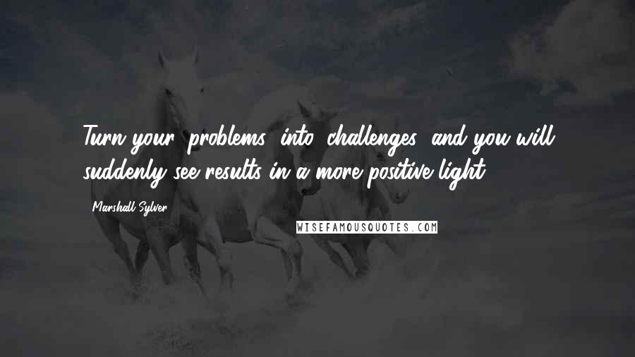 Marshall Sylver Quotes: Turn your 'problems' into 'challenges' and you will suddenly see results in a more positive light.