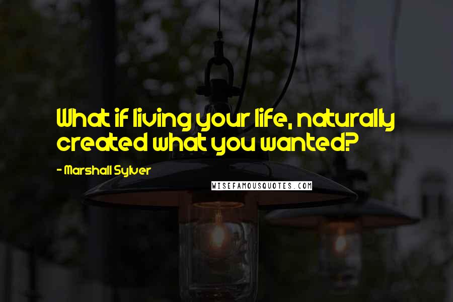 Marshall Sylver Quotes: What if living your life, naturally created what you wanted?