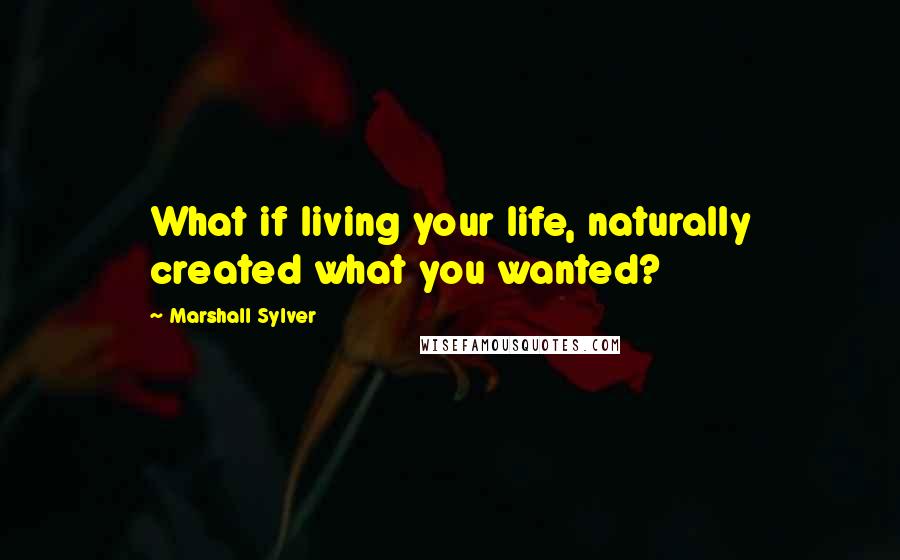 Marshall Sylver Quotes: What if living your life, naturally created what you wanted?