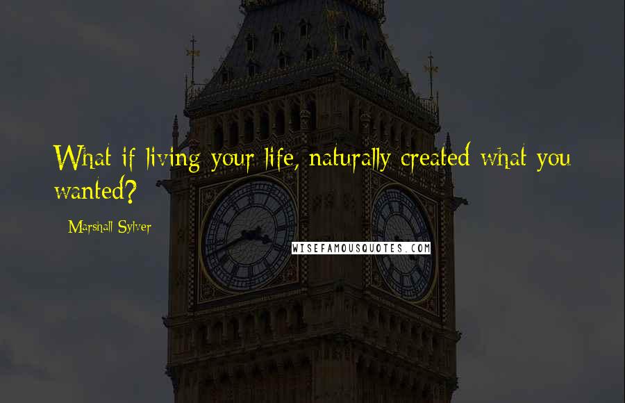 Marshall Sylver Quotes: What if living your life, naturally created what you wanted?