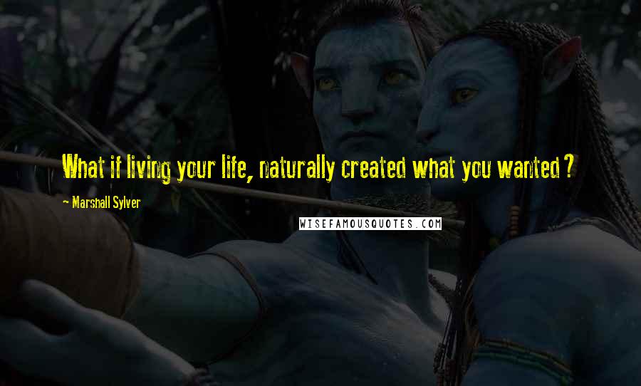 Marshall Sylver Quotes: What if living your life, naturally created what you wanted?