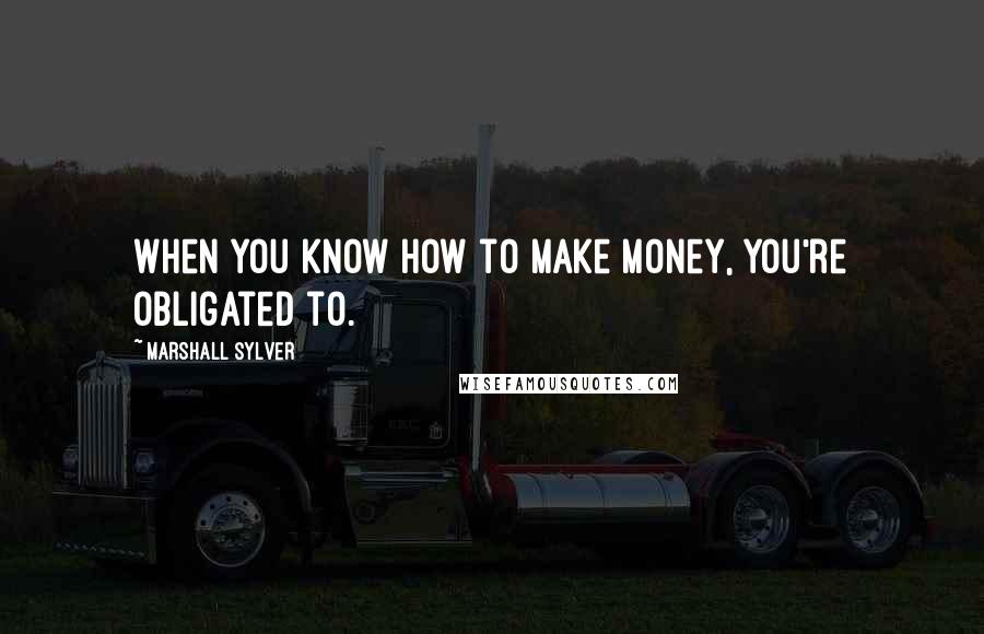 Marshall Sylver Quotes: When you know how to make money, you're obligated to.