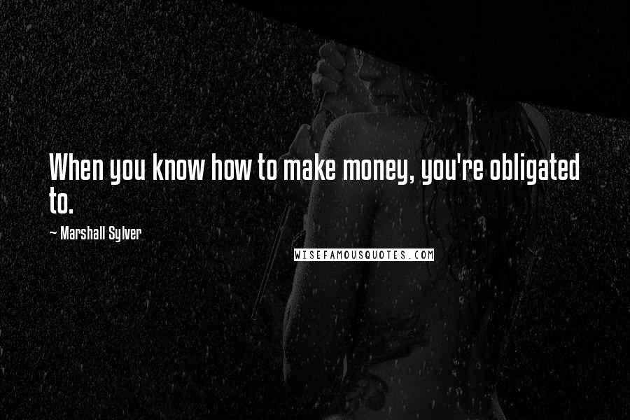 Marshall Sylver Quotes: When you know how to make money, you're obligated to.