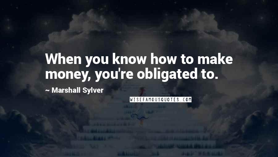 Marshall Sylver Quotes: When you know how to make money, you're obligated to.