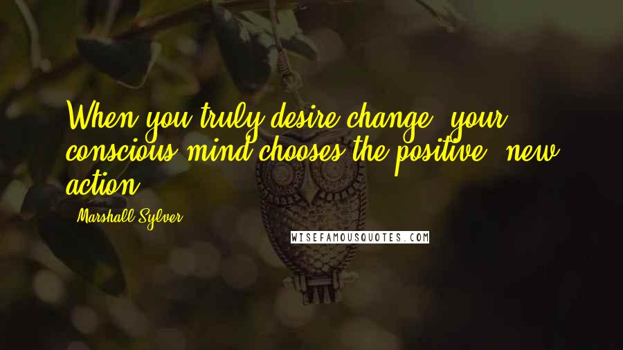 Marshall Sylver Quotes: When you truly desire change, your conscious mind chooses the positive, new action.